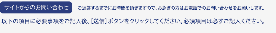 サイトからのお問い合わせ / ご返答するまでにお時間を頂きますので、お急ぎの方はお電話でのお問い合わせをお願いします。 / 以下の項目に必要事項をご記入後、［送信］ボタンをクリックしてください。必須項目は必ずご記入ください。