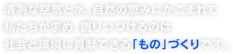 清冽な空気と水。自然の恵みにかこまれて 私たちが求め、創りつづけるのは 社会と環境に貢献できる「もの」づくりです。