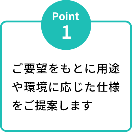 ご要望をもとに用途や環境に応じた仕様をご提案します